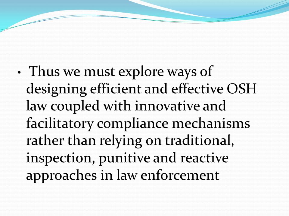 Thus we must explore ways of designing efficient and effective OSH law coupled with innovative and facilitatory compliance mechanisms rather than relying on traditional, inspection, punitive and reactive approaches in law enforcement