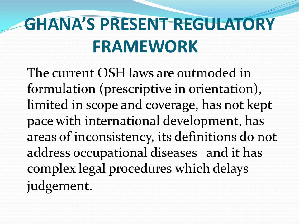 GHANA’S PRESENT REGULATORY FRAMEWORK The current OSH laws are outmoded in formulation (prescriptive in orientation), limited in scope and coverage, has not kept pace with international development, has areas of inconsistency, its definitions do not address occupational diseases and it has complex legal procedures which delays judgement.
