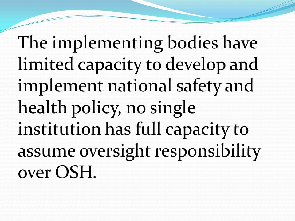 The implementing bodies have limited capacity to develop and implement national safety and health policy, no single institution has full capacity to assume oversight responsibility over OSH.