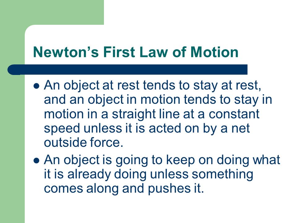 Newton’s First Law of Motion An object at rest tends to stay at rest, and an object in motion tends to stay in motion in a straight line at a constant speed unless it is acted on by a net outside force.