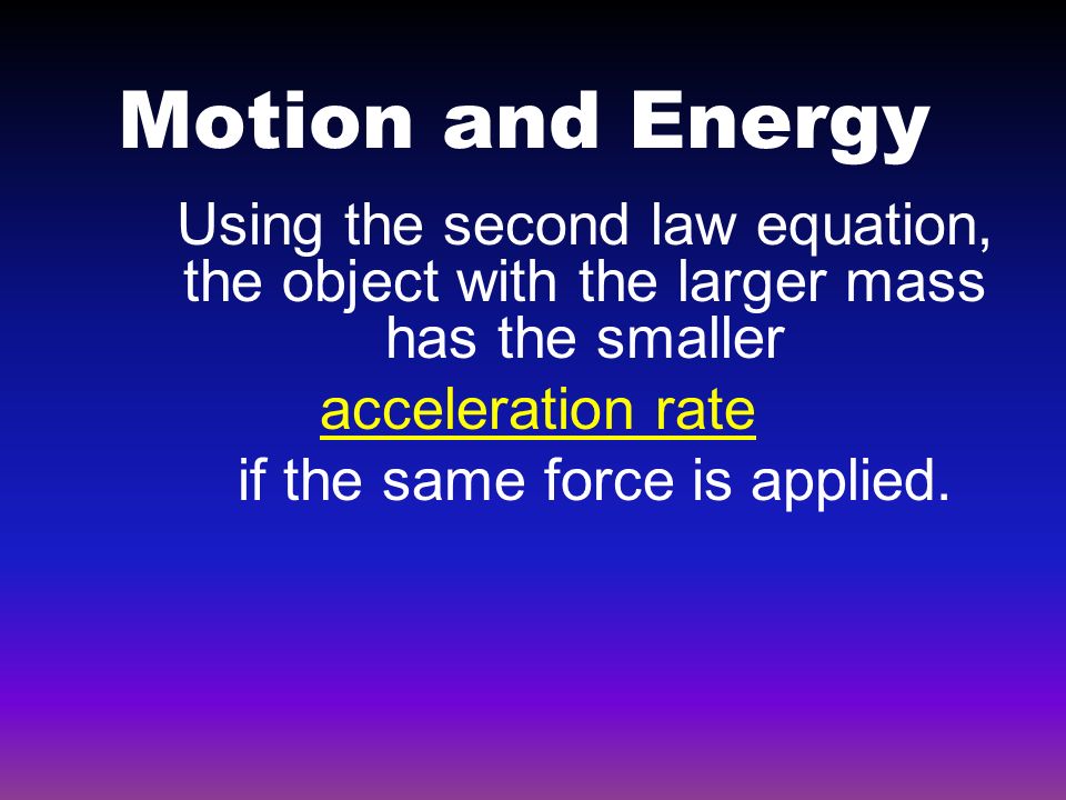 Motion and Energy Using the second law equation, the object with the larger mass has the smaller acceleration rate if the same force is applied.