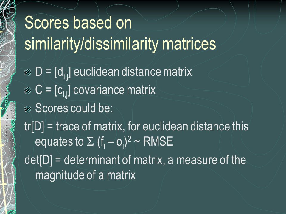 Scores based on similarity/dissimilarity matrices D = [d i,j ] euclidean distance matrix C = [c i,j ] covariance matrix Scores could be: tr[D] = trace of matrix, for euclidean distance this equates to  (f i – o i ) 2 ~ RMSE det[D] = determinant of matrix, a measure of the magnitude of a matrix