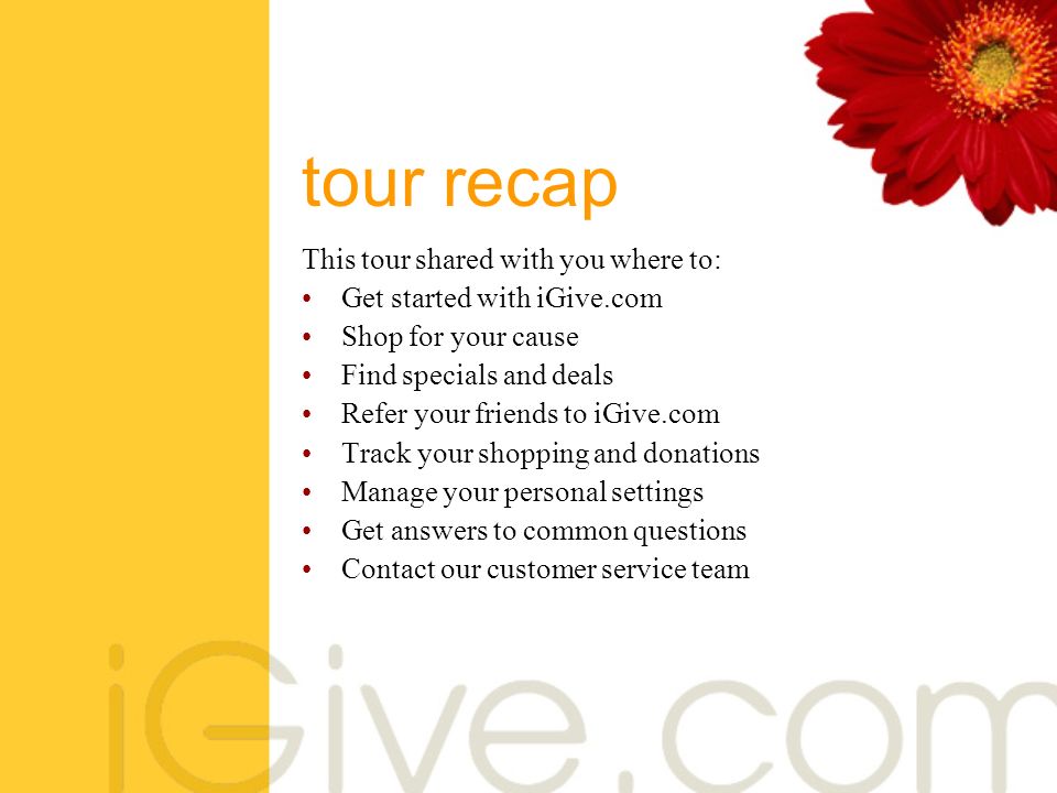 tour recap This tour shared with you where to: Get started with iGive.com Shop for your cause Find specials and deals Refer your friends to iGive.com Track your shopping and donations Manage your personal settings Get answers to common questions Contact our customer service team
