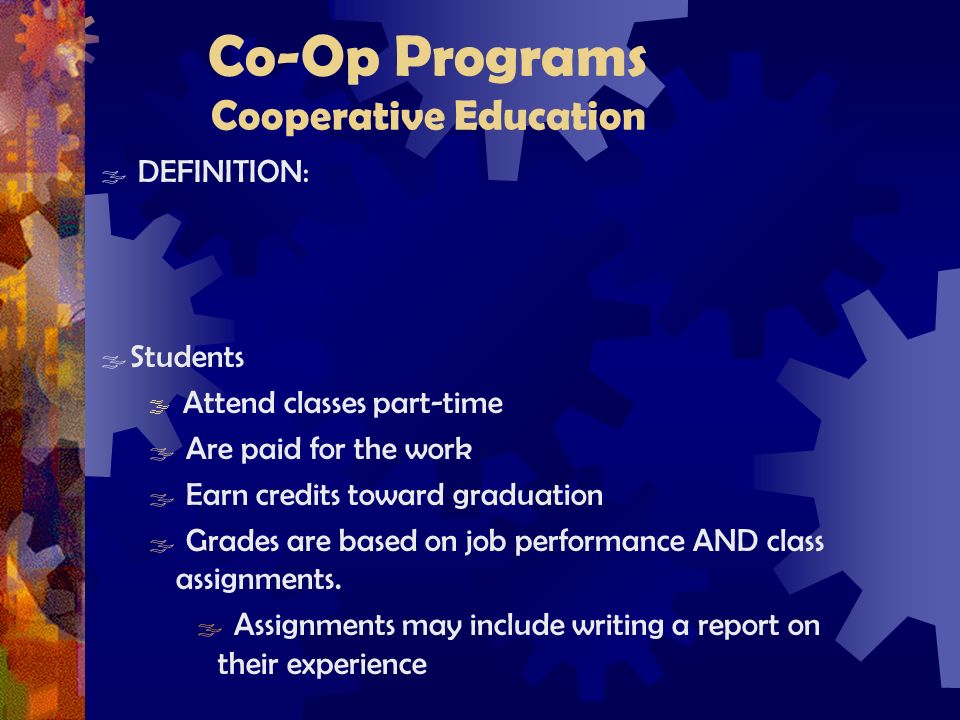 Co-Op Programs Cooperative Education  DEFINITION:  Students  Attend classes part-time  Are paid for the work  Earn credits toward graduation  Grades are based on job performance AND class assignments.