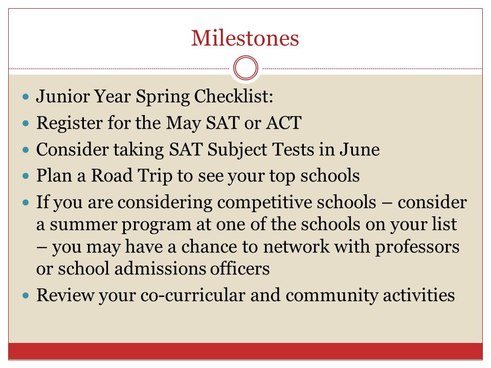Milestones Junior Year Spring Checklist: Register for the May SAT or ACT Consider taking SAT Subject Tests in June Plan a Road Trip to see your top schools If you are considering competitive schools – consider a summer program at one of the schools on your list – you may have a chance to network with professors or school admissions officers Review your co-curricular and community activities