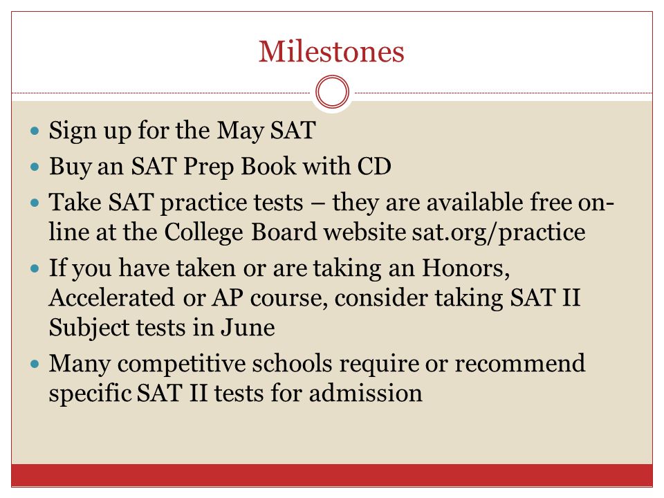 Milestones Sign up for the May SAT Buy an SAT Prep Book with CD Take SAT practice tests – they are available free on- line at the College Board website sat.org/practice If you have taken or are taking an Honors, Accelerated or AP course, consider taking SAT II Subject tests in June Many competitive schools require or recommend specific SAT II tests for admission