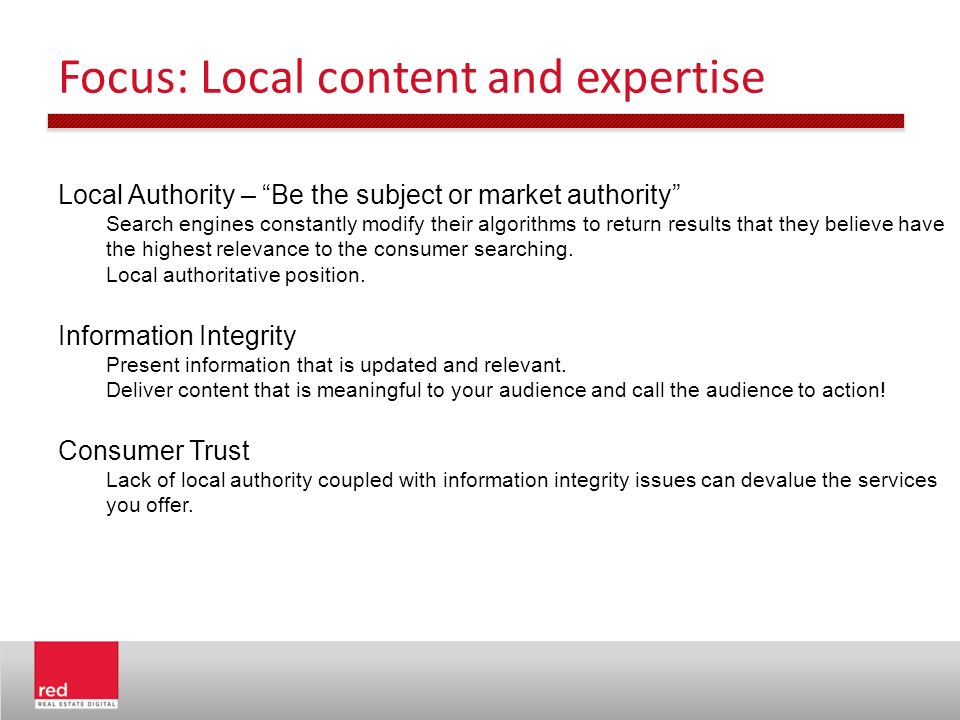 Focus: Local content and expertise Local Authority – Be the subject or market authority Search engines constantly modify their algorithms to return results that they believe have the highest relevance to the consumer searching.