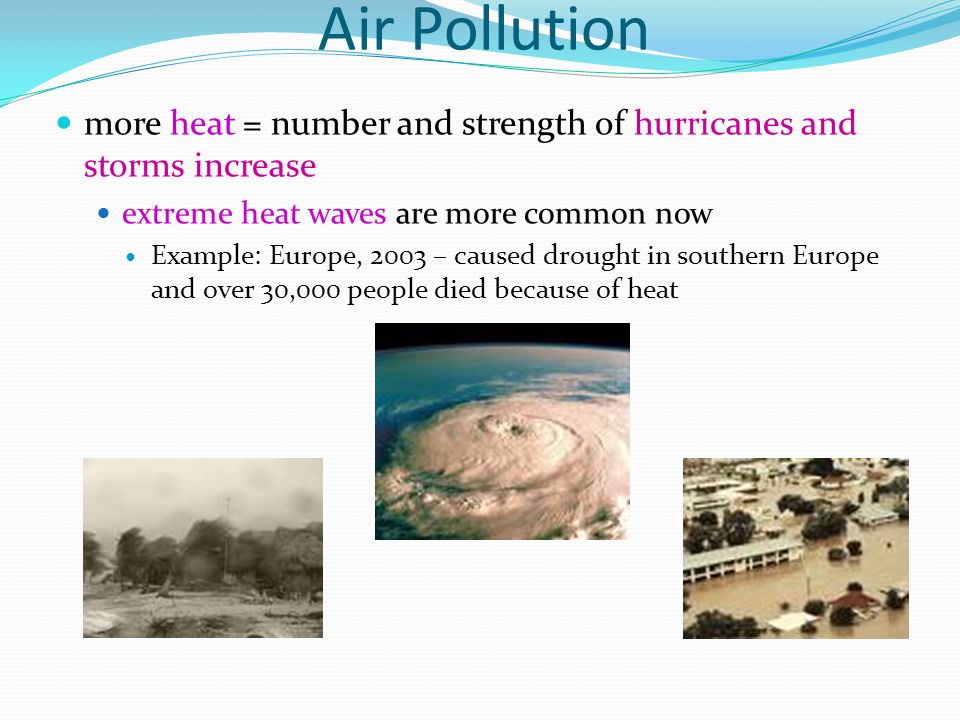 Air Pollution more heat = number and strength of hurricanes and storms increase extreme heat waves are more common now Example: Europe, 2003 – caused drought in southern Europe and over 30,000 people died because of heat