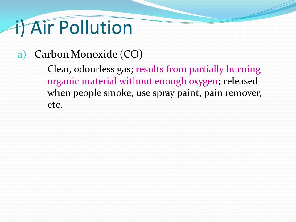 i) Air Pollution a) Carbon Monoxide (CO) - Clear, odourless gas; results from partially burning organic material without enough oxygen; released when people smoke, use spray paint, pain remover, etc.