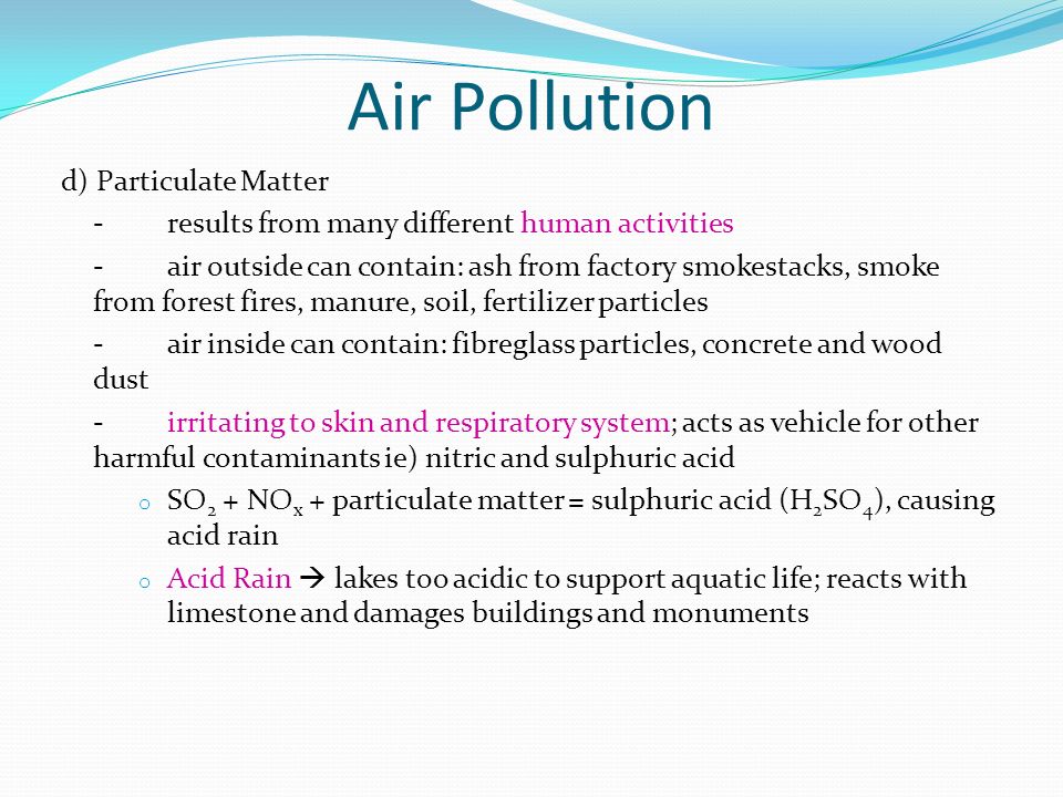 d) Particulate Matter -results from many different human activities -air outside can contain: ash from factory smokestacks, smoke from forest fires, manure, soil, fertilizer particles -air inside can contain: fibreglass particles, concrete and wood dust - irritating to skin and respiratory system; acts as vehicle for other harmful contaminants ie) nitric and sulphuric acid o SO 2 + NO x + particulate matter = sulphuric acid (H 2 SO 4 ), causing acid rain o Acid Rain  lakes too acidic to support aquatic life; reacts with limestone and damages buildings and monuments