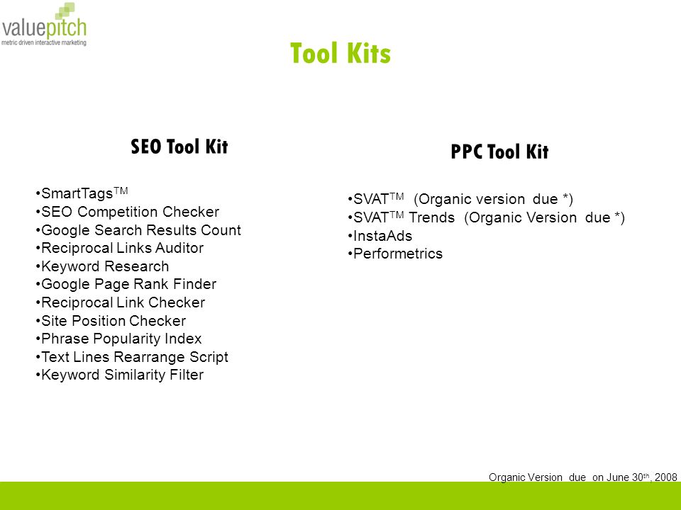 Tool Kits PPC Tool Kit SVAT TM (Organic version due *) SVAT TM Trends (Organic Version due *) InstaAds Performetrics SEO Tool Kit SmartTags TM SEO Competition Checker Google Search Results Count Reciprocal Links Auditor Keyword Research Google Page Rank Finder Reciprocal Link Checker Site Position Checker Phrase Popularity Index Text Lines Rearrange Script Keyword Similarity Filter Organic Version due on June 30 th, 2008