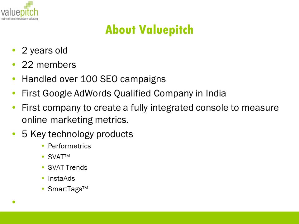 About Valuepitch 2 years old 22 members Handled over 100 SEO campaigns First Google AdWords Qualified Company in India First company to create a fully integrated console to measure online marketing metrics.