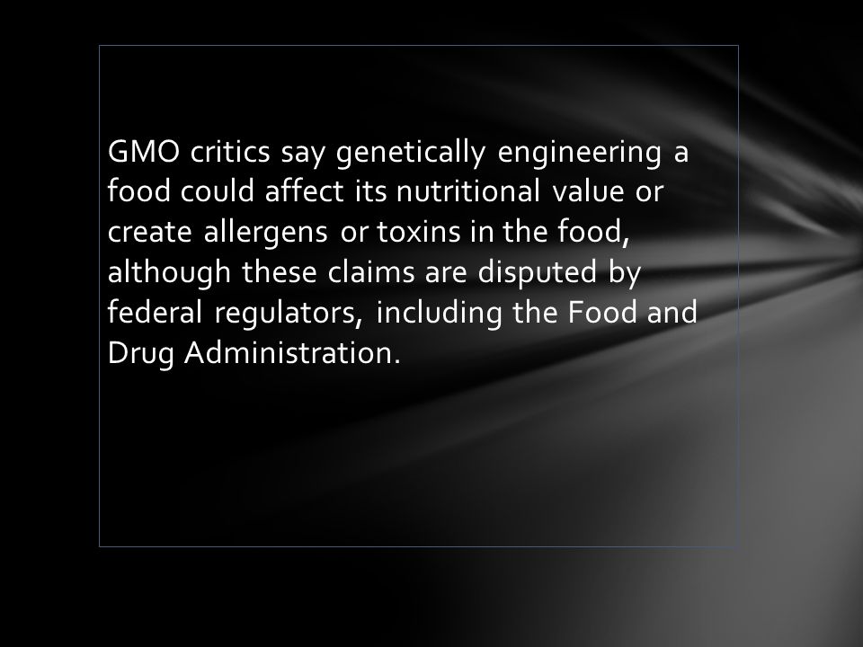 GMO critics say genetically engineering a food could affect its nutritional value or create allergens or toxins in the food, although these claims are disputed by federal regulators, including the Food and Drug Administration.
