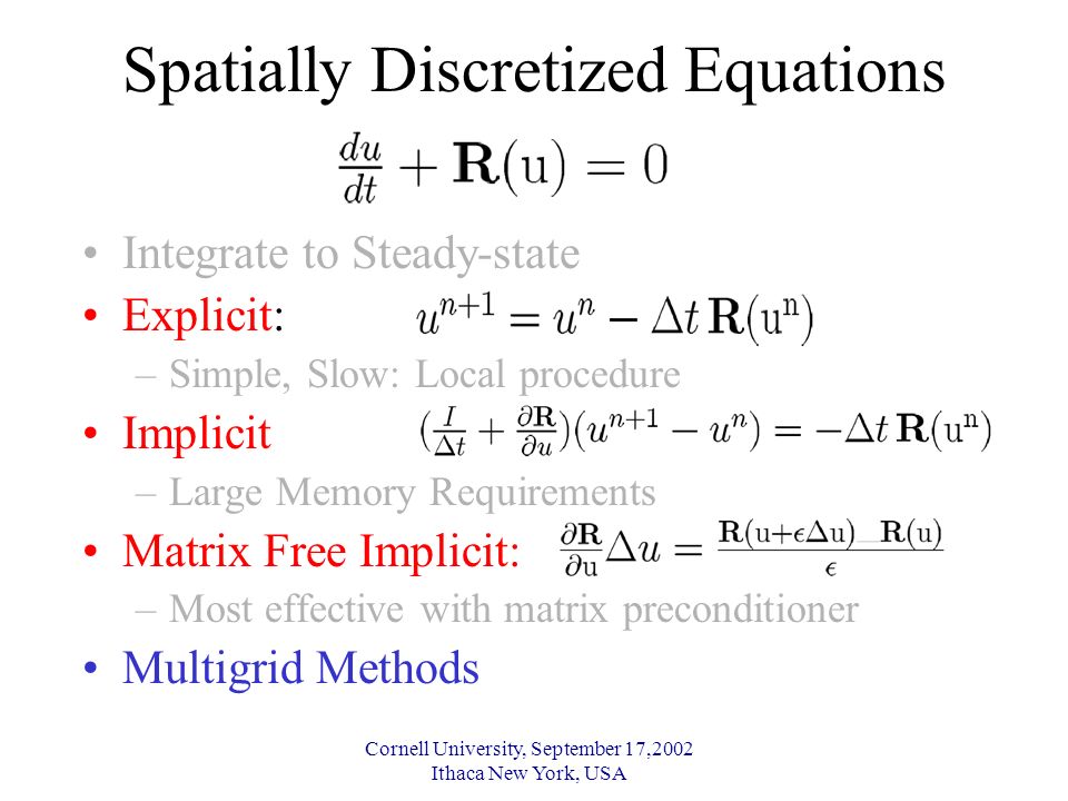Cornell University, September 17,2002 Ithaca New York, USA Spatially Discretized Equations Integrate to Steady-state Explicit: –Simple, Slow: Local procedure Implicit –Large Memory Requirements Matrix Free Implicit: –Most effective with matrix preconditioner Multigrid Methods