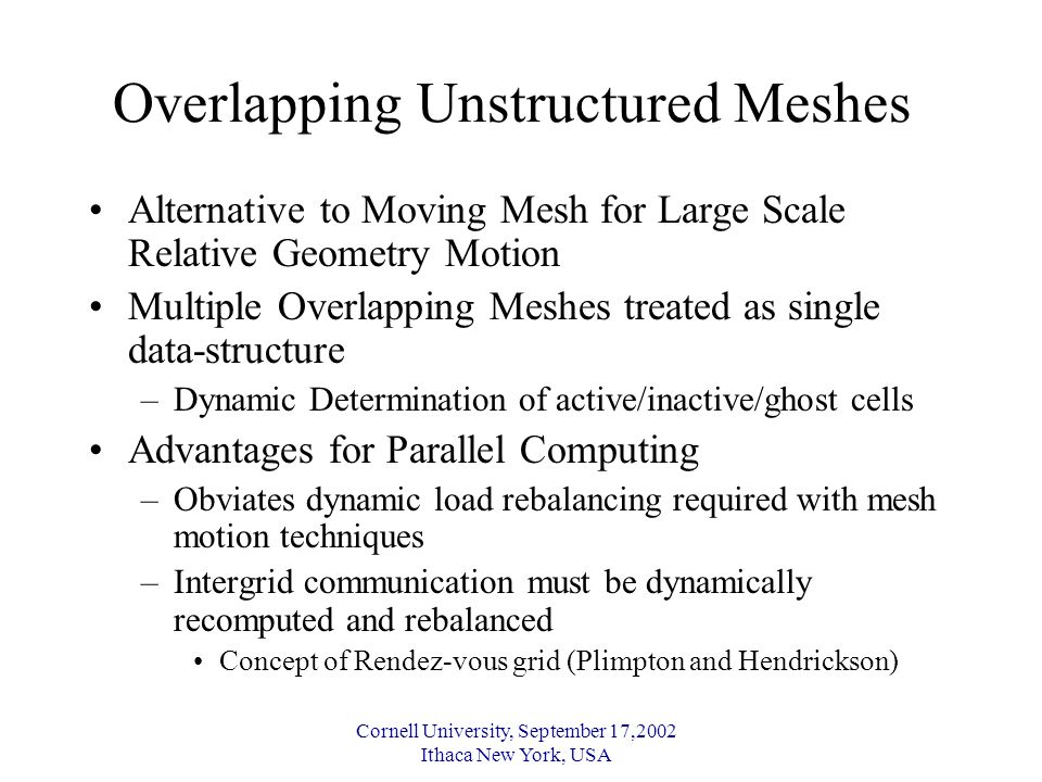 Cornell University, September 17,2002 Ithaca New York, USA Overlapping Unstructured Meshes Alternative to Moving Mesh for Large Scale Relative Geometry Motion Multiple Overlapping Meshes treated as single data-structure –Dynamic Determination of active/inactive/ghost cells Advantages for Parallel Computing –Obviates dynamic load rebalancing required with mesh motion techniques –Intergrid communication must be dynamically recomputed and rebalanced Concept of Rendez-vous grid (Plimpton and Hendrickson)