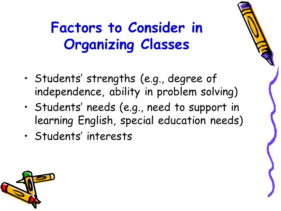 Factors to Consider in Organizing Classes Number of students Number of boys and girls in the class Social skills of the students (e.g., ability to cooperate or take the initiative) Relationships with peers (e.g., ability to maintain friendships and to build new friendships) Level of achievement in literacy and numeracy