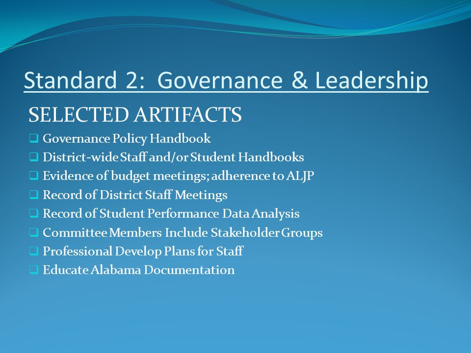 Standard 2: Governance & Leadership SELECTED ARTIFACTS  Governance Policy Handbook  District-wide Staff and/or Student Handbooks  Evidence of budget meetings; adherence to ALJP  Record of District Staff Meetings  Record of Student Performance Data Analysis  Committee Members Include Stakeholder Groups  Professional Develop Plans for Staff  Educate Alabama Documentation