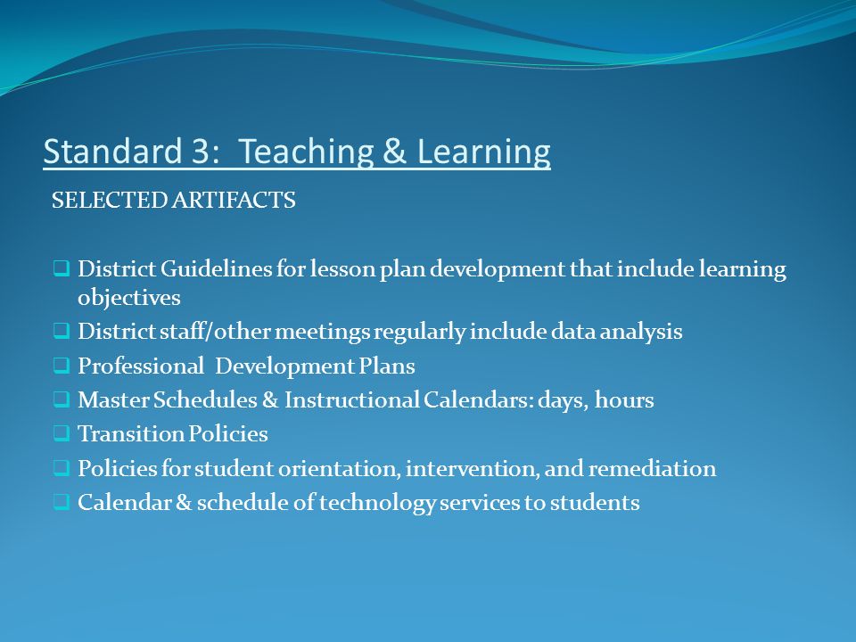 Standard 3: Teaching & Learning SELECTED ARTIFACTS  District Guidelines for lesson plan development that include learning objectives  District staff/other meetings regularly include data analysis  Professional Development Plans  Master Schedules & Instructional Calendars: days, hours  Transition Policies  Policies for student orientation, intervention, and remediation  Calendar & schedule of technology services to students