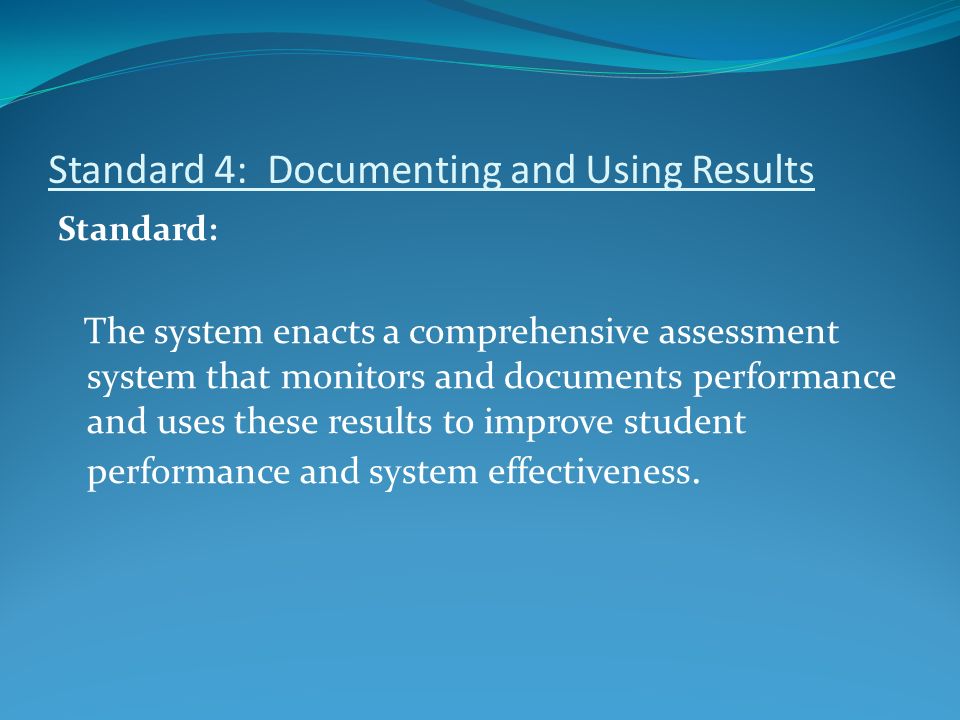 Standard 4: Documenting and Using Results Standard: The system enacts a comprehensive assessment system that monitors and documents performance and uses these results to improve student performance and system effectiveness.