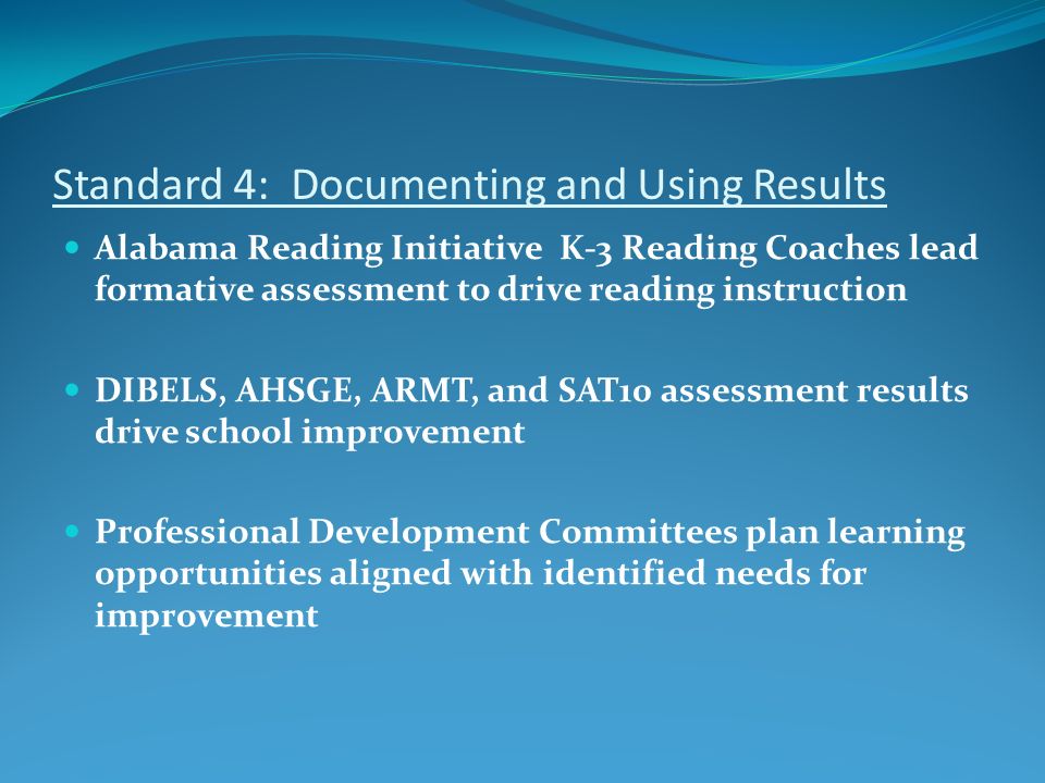 Standard 4: Documenting and Using Results Alabama Reading Initiative K-3 Reading Coaches lead formative assessment to drive reading instruction DIBELS, AHSGE, ARMT, and SAT10 assessment results drive school improvement Professional Development Committees plan learning opportunities aligned with identified needs for improvement
