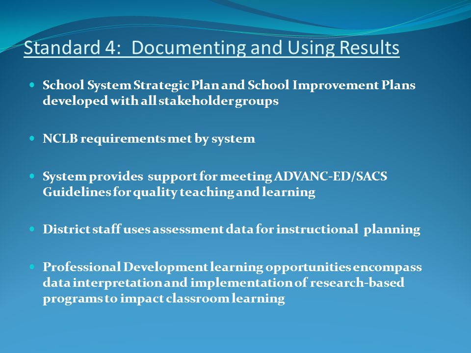 Standard 4: Documenting and Using Results School System Strategic Plan and School Improvement Plans developed with all stakeholder groups NCLB requirements met by system System provides support for meeting ADVANC-ED/SACS Guidelines for quality teaching and learning District staff uses assessment data for instructional planning Professional Development learning opportunities encompass data interpretation and implementation of research-based programs to impact classroom learning