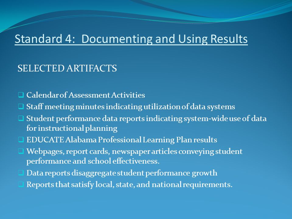 Standard 4: Documenting and Using Results SELECTED ARTIFACTS  Calendar of Assessment Activities  Staff meeting minutes indicating utilization of data systems  Student performance data reports indicating system-wide use of data for instructional planning  EDUCATE Alabama Professional Learning Plan results  Webpages, report cards, newspaper articles conveying student performance and school effectiveness.
