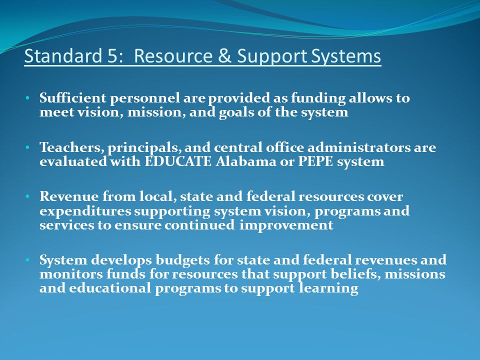 Standard 5: Resource & Support Systems Sufficient personnel are provided as funding allows to meet vision, mission, and goals of the system Teachers, principals, and central office administrators are evaluated with EDUCATE Alabama or PEPE system Revenue from local, state and federal resources cover expenditures supporting system vision, programs and services to ensure continued improvement System develops budgets for state and federal revenues and monitors funds for resources that support beliefs, missions and educational programs to support learning