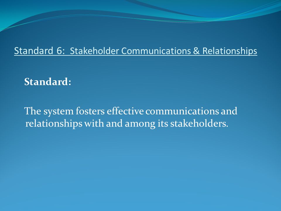 Standard 6: Stakeholder Communications & Relationships Standard: The system fosters effective communications and relationships with and among its stakeholders.