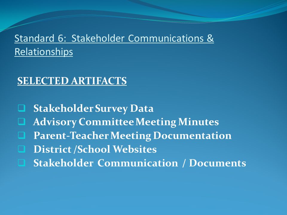 Standard 6: Stakeholder Communications & Relationships SELECTED ARTIFACTS  Stakeholder Survey Data  Advisory Committee Meeting Minutes  Parent-Teacher Meeting Documentation  District /School Websites  Stakeholder Communication / Documents