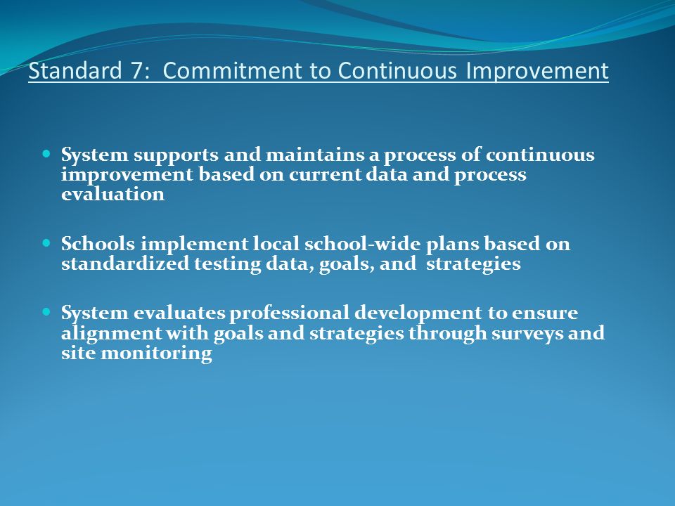 Standard 7: Commitment to Continuous Improvement System supports and maintains a process of continuous improvement based on current data and process evaluation Schools implement local school-wide plans based on standardized testing data, goals, and strategies System evaluates professional development to ensure alignment with goals and strategies through surveys and site monitoring