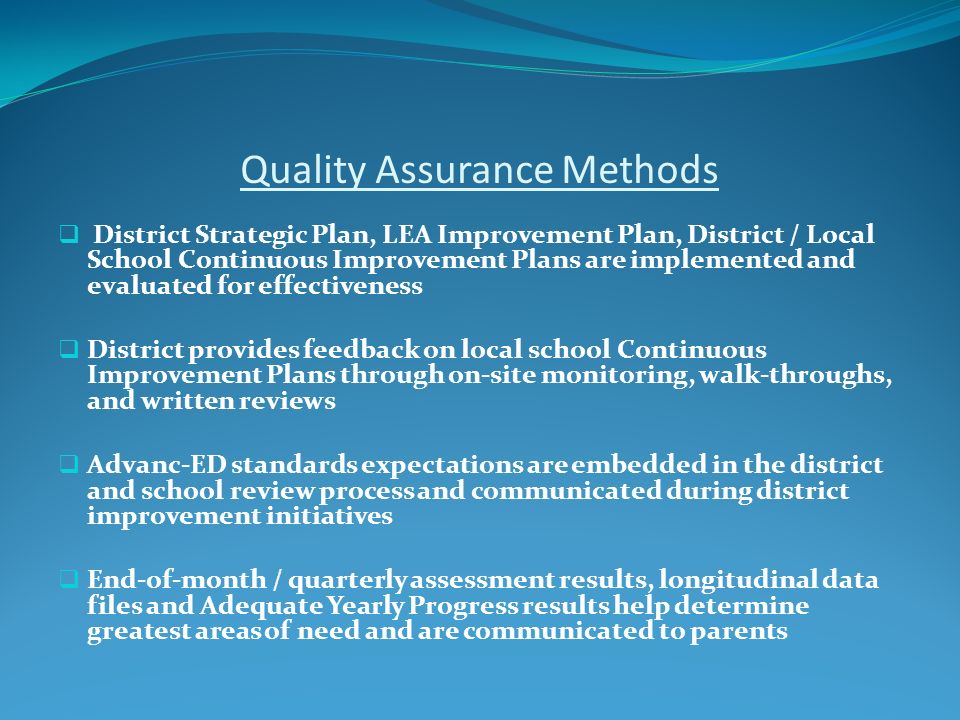 Quality Assurance Methods  District Strategic Plan, LEA Improvement Plan, District / Local School Continuous Improvement Plans are implemented and evaluated for effectiveness  District provides feedback on local school Continuous Improvement Plans through on-site monitoring, walk-throughs, and written reviews  Advanc-ED standards expectations are embedded in the district and school review process and communicated during district improvement initiatives  End-of-month / quarterly assessment results, longitudinal data files and Adequate Yearly Progress results help determine greatest areas of need and are communicated to parents
