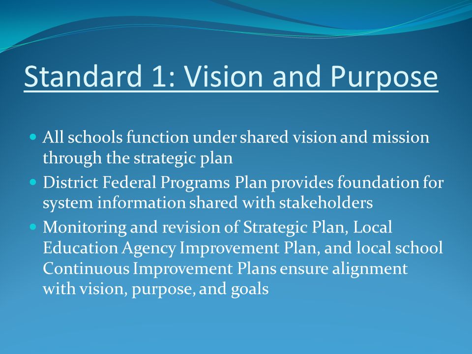 Standard 1: Vision and Purpose All schools function under shared vision and mission through the strategic plan District Federal Programs Plan provides foundation for system information shared with stakeholders Monitoring and revision of Strategic Plan, Local Education Agency Improvement Plan, and local school Continuous Improvement Plans ensure alignment with vision, purpose, and goals