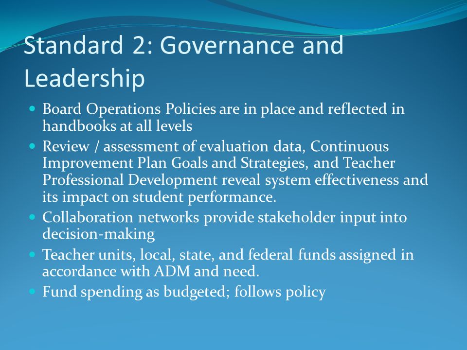 Standard 2: Governance and Leadership Board Operations Policies are in place and reflected in handbooks at all levels Review / assessment of evaluation data, Continuous Improvement Plan Goals and Strategies, and Teacher Professional Development reveal system effectiveness and its impact on student performance.