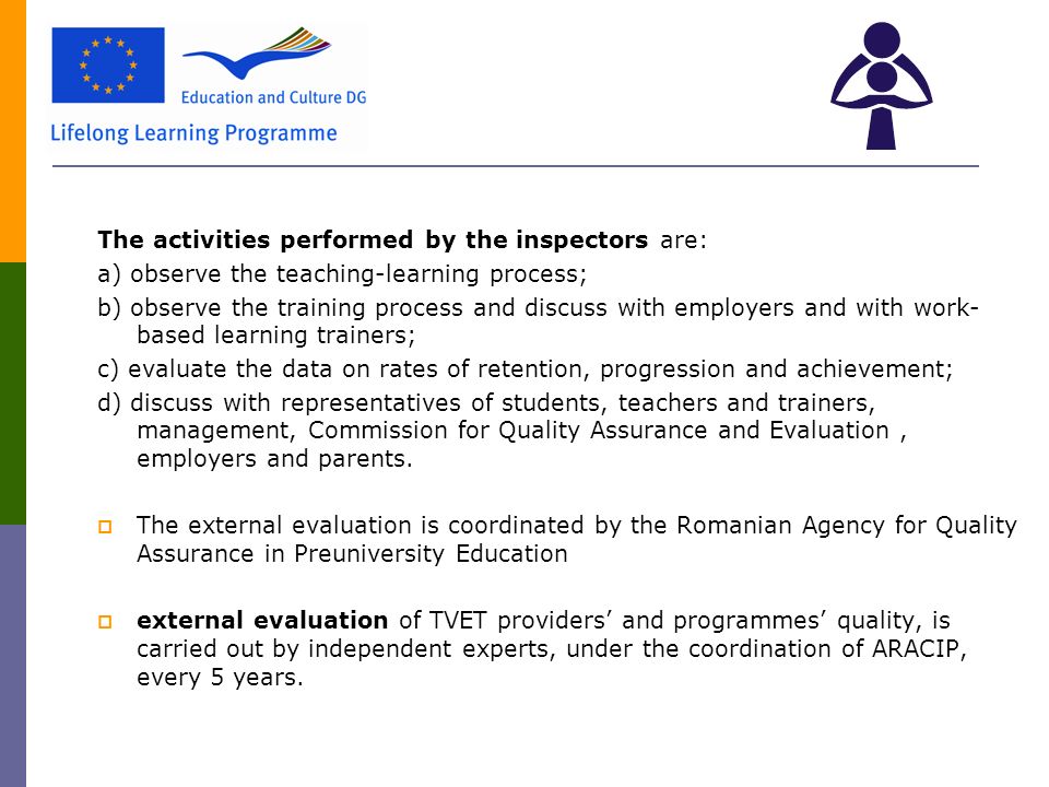 The activities performed by the inspectors are: a) observe the teaching-learning process; b) observe the training process and discuss with employers and with work- based learning trainers; c) evaluate the data on rates of retention, progression and achievement; d) discuss with representatives of students, teachers and trainers, management, Commission for Quality Assurance and Evaluation, employers and parents.