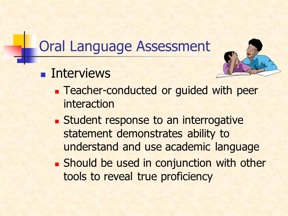 Oral Language Assessment Interviews Teacher-conducted or guided with peer interaction Student response to an interrogative statement demonstrates ability to understand and use academic language Should be used in conjunction with other tools to reveal true proficiency
