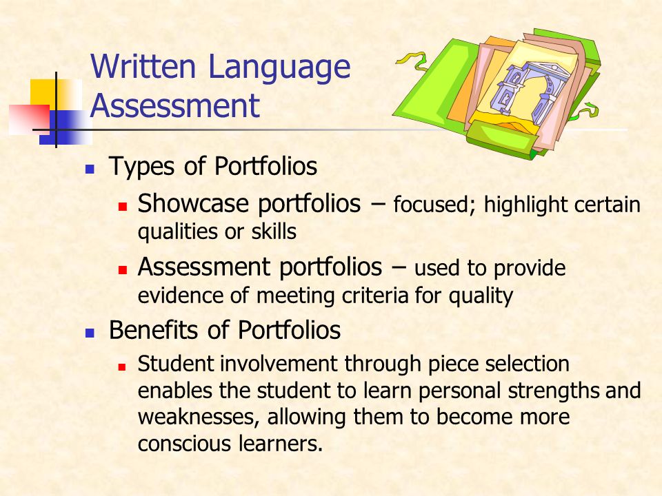Written Language Assessment Types of Portfolios Showcase portfolios – focused; highlight certain qualities or skills Assessment portfolios – used to provide evidence of meeting criteria for quality Benefits of Portfolios Student involvement through piece selection enables the student to learn personal strengths and weaknesses, allowing them to become more conscious learners.