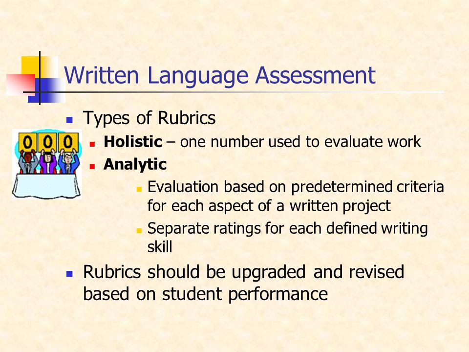Written Language Assessment Types of Rubrics Holistic – one number used to evaluate work Analytic Evaluation based on predetermined criteria for each aspect of a written project Separate ratings for each defined writing skill Rubrics should be upgraded and revised based on student performance