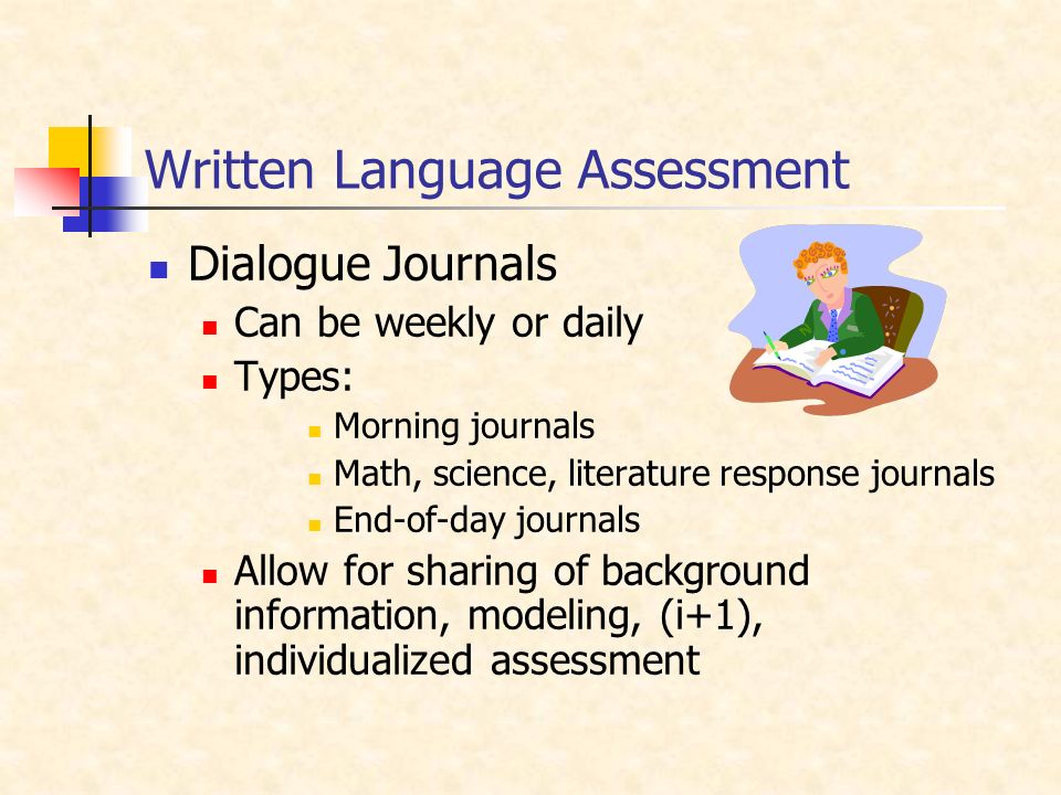 Written Language Assessment Dialogue Journals Can be weekly or daily Types: Morning journals Math, science, literature response journals End-of-day journals Allow for sharing of background information, modeling, (i+1), individualized assessment