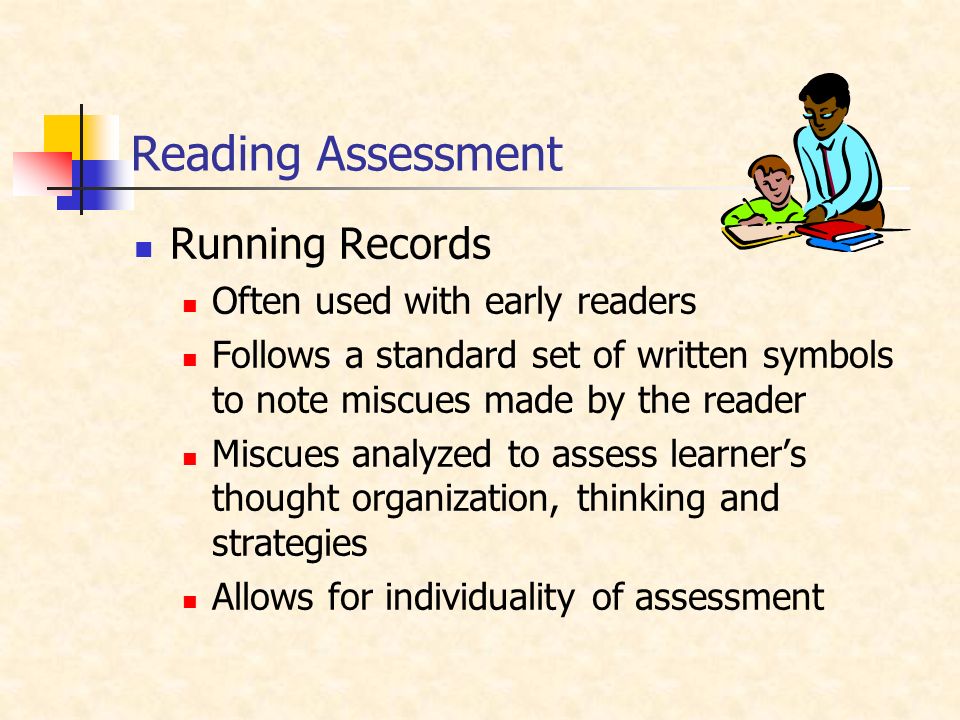 Reading Assessment Running Records Often used with early readers Follows a standard set of written symbols to note miscues made by the reader Miscues analyzed to assess learner’s thought organization, thinking and strategies Allows for individuality of assessment