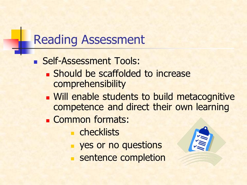 Reading Assessment Self-Assessment Tools: Should be scaffolded to increase comprehensibility Will enable students to build metacognitive competence and direct their own learning Common formats: checklists yes or no questions sentence completion