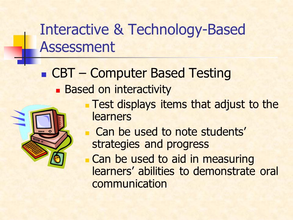 Interactive & Technology-Based Assessment CBT – Computer Based Testing Based on interactivity Test displays items that adjust to the learners Can be used to note students’ strategies and progress Can be used to aid in measuring learners’ abilities to demonstrate oral communication