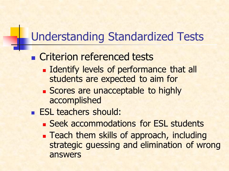 Understanding Standardized Tests Criterion referenced tests Identify levels of performance that all students are expected to aim for Scores are unacceptable to highly accomplished ESL teachers should: Seek accommodations for ESL students Teach them skills of approach, including strategic guessing and elimination of wrong answers