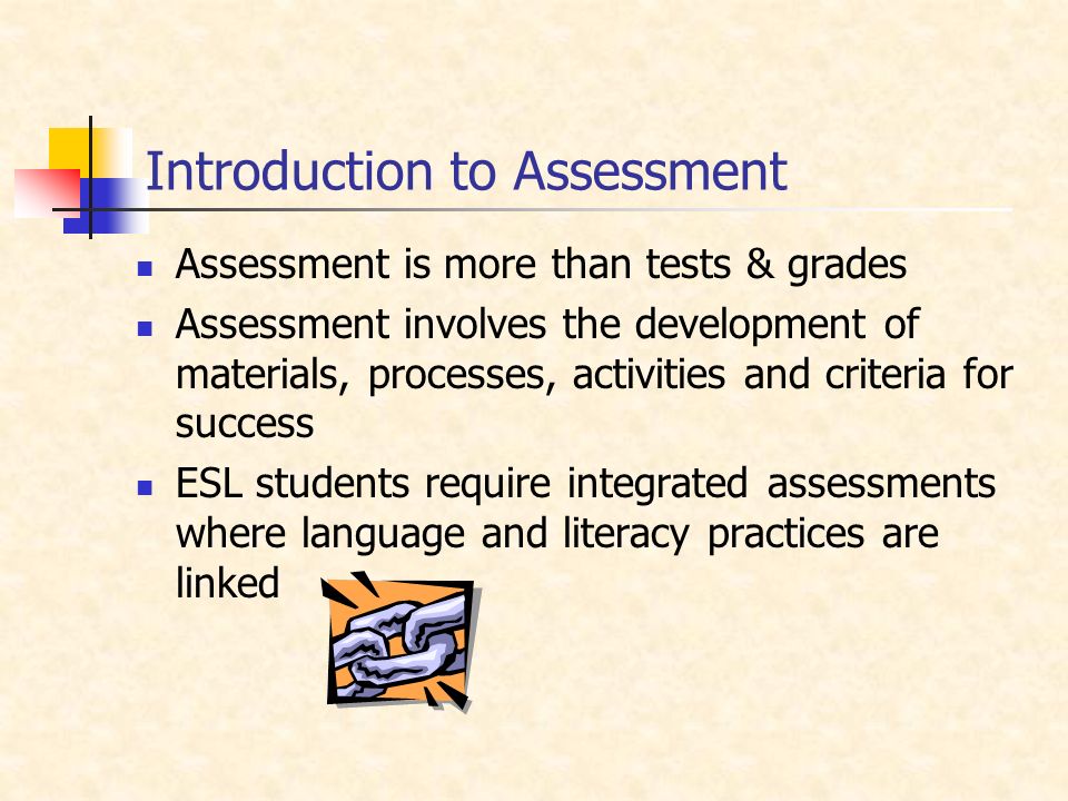 Introduction to Assessment Assessment is more than tests & grades Assessment involves the development of materials, processes, activities and criteria for success ESL students require integrated assessments where language and literacy practices are linked
