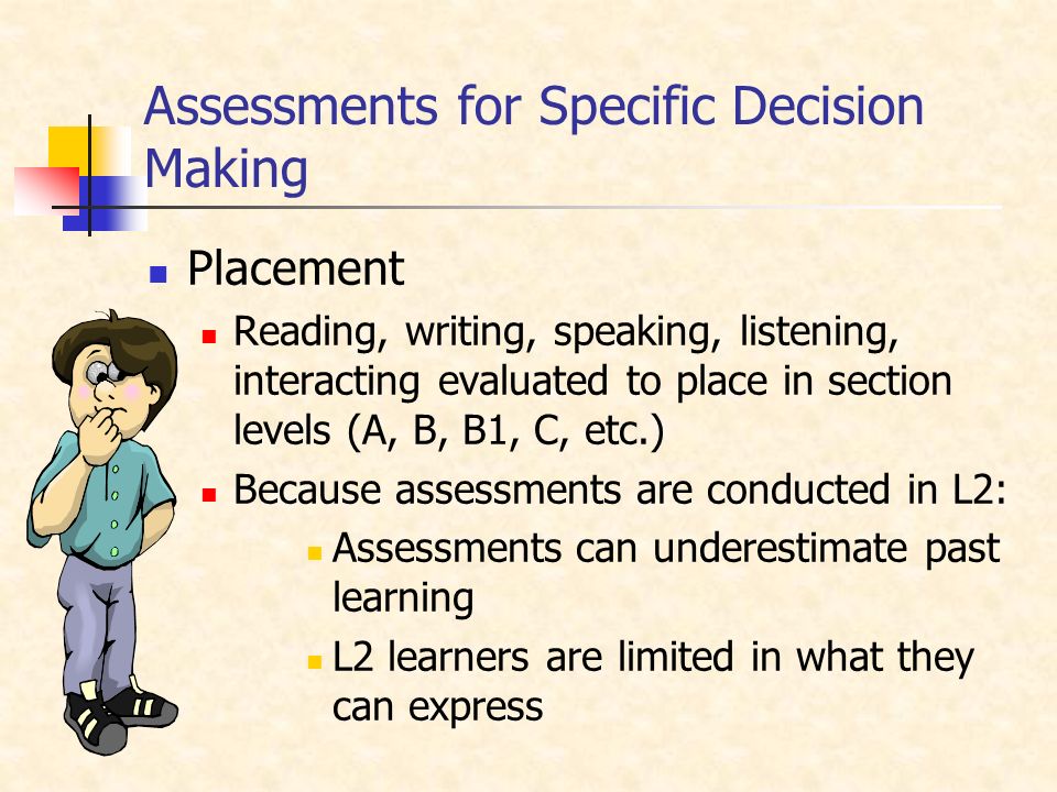 Assessments for Specific Decision Making Placement Reading, writing, speaking, listening, interacting evaluated to place in section levels (A, B, B1, C, etc.) Because assessments are conducted in L2: Assessments can underestimate past learning L2 learners are limited in what they can express
