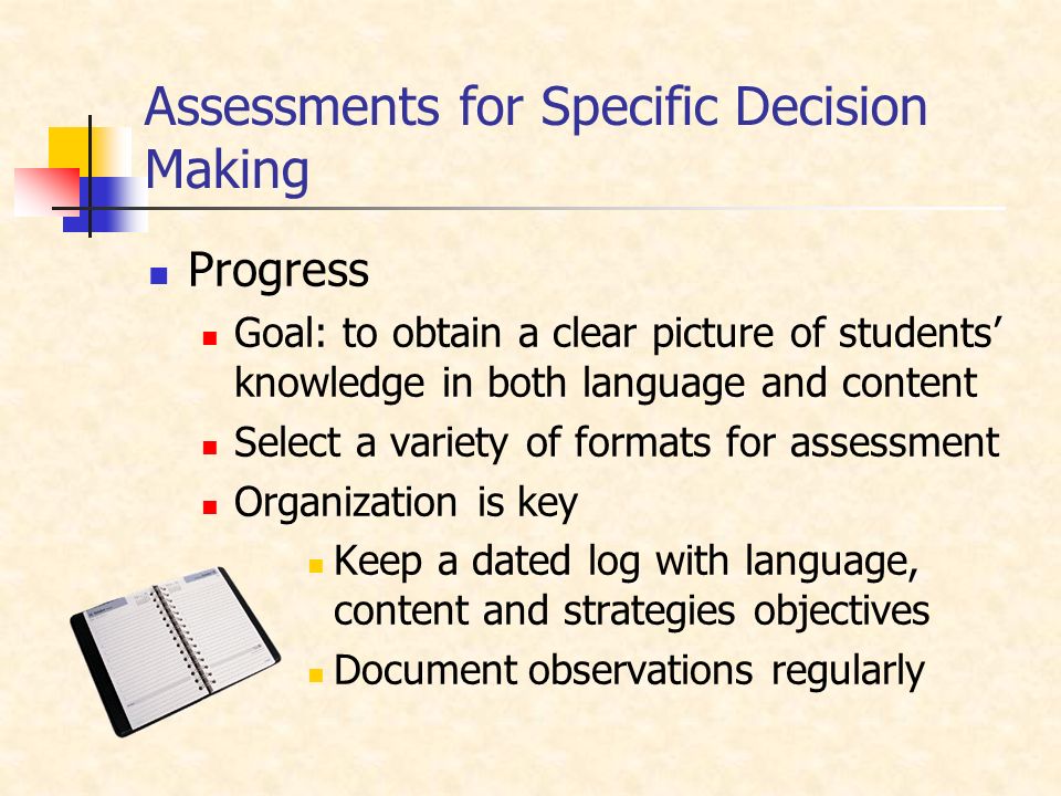 Assessments for Specific Decision Making Progress Goal: to obtain a clear picture of students’ knowledge in both language and content Select a variety of formats for assessment Organization is key Keep a dated log with language, content and strategies objectives Document observations regularly
