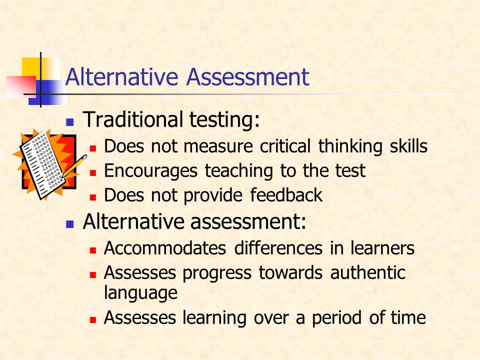 Alternative Assessment Traditional testing: Does not measure critical thinking skills Encourages teaching to the test Does not provide feedback Alternative assessment: Accommodates differences in learners Assesses progress towards authentic language Assesses learning over a period of time