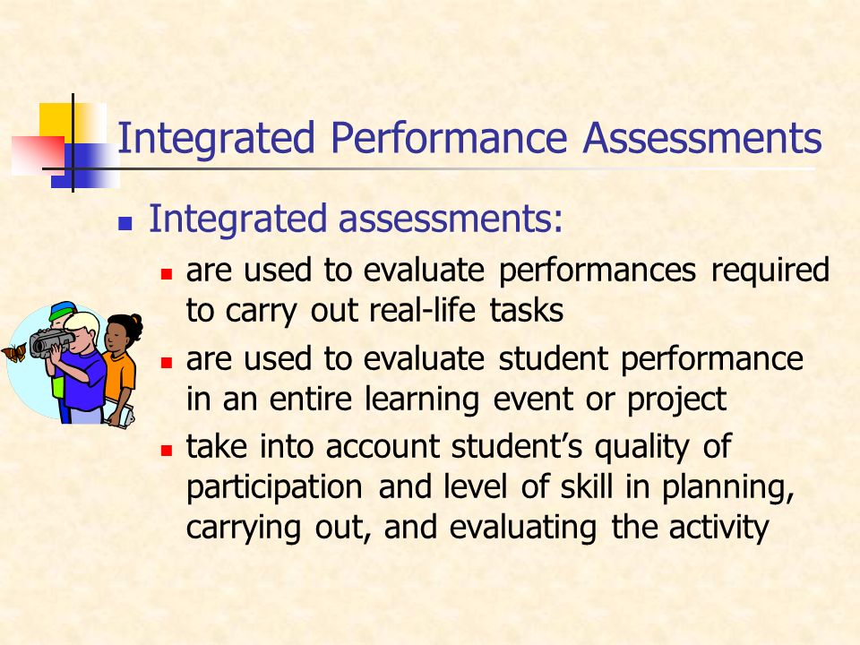 Integrated Performance Assessments Integrated assessments: are used to evaluate performances required to carry out real-life tasks are used to evaluate student performance in an entire learning event or project take into account student’s quality of participation and level of skill in planning, carrying out, and evaluating the activity