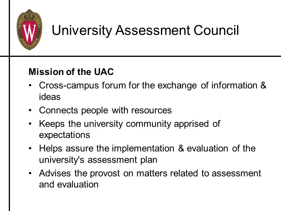 University Assessment Council Mission of the UAC Cross-campus forum for the exchange of information & ideas Connects people with resources Keeps the university community apprised of expectations Helps assure the implementation & evaluation of the university s assessment plan Advises the provost on matters related to assessment and evaluation