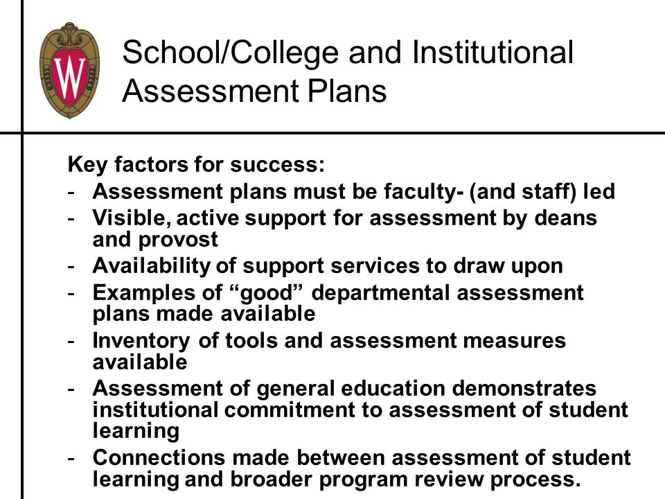 School/College and Institutional Assessment Plans Key factors for success: -Assessment plans must be faculty- (and staff) led -Visible, active support for assessment by deans and provost -Availability of support services to draw upon -Examples of good departmental assessment plans made available -Inventory of tools and assessment measures available -Assessment of general education demonstrates institutional commitment to assessment of student learning -Connections made between assessment of student learning and broader program review process.