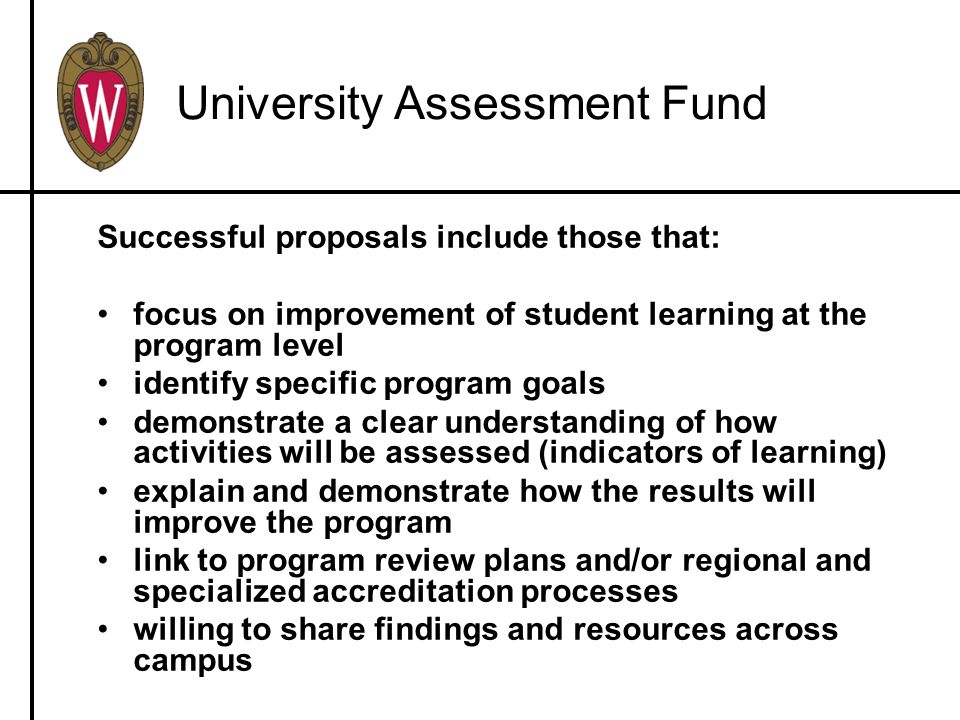University Assessment Fund Successful proposals include those that: focus on improvement of student learning at the program level identify specific program goals demonstrate a clear understanding of how activities will be assessed (indicators of learning) explain and demonstrate how the results will improve the program link to program review plans and/or regional and specialized accreditation processes willing to share findings and resources across campus